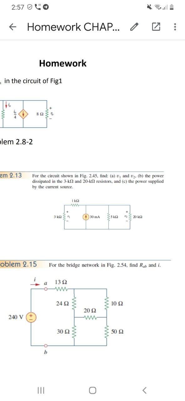 2:57 O
* all
Homework CHAP... /
Homework
- in the circuit of Fig1
plem 2.8-2
zm 2.13
For the circuit shown in Fig. 2.45, find: (a) v, and v2, (b) the power
dissipated in the 3-k2 and 20-kN resistors, and (c) the power supplied
by the current source.
1 k2
ww
3 ka
30 mA
S ka
2E 20 kQ
oblem 2.15
For the bridge network in Fig. 2.54, find Rab and i.
a
13 2
24 Ω
10 Ω
20 Ω
240 V
30 Ω
50 Ω
b
II
+
