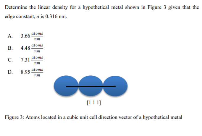 Determine the linear density for a hypothetical metal shown in Figure 3 given that the
edge constant, a is 0.316 nm.
А.
3.66
atoms
nm
atoms
4.48
nm
С.
7.31
atoms
nm
atoms
D.
8.95 ·
nm
[1 1 1]
Figure 3: Atoms located in a cubic unit cell direction vector of a hypothetical metal
B.
