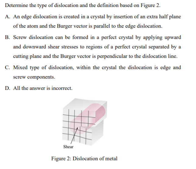 Determine the type of dislocation and the definition based on Figure 2.
A. An edge dislocation is created in a crystal by insertion of an extra half plane
of the atom and the Burger vector is parallel to the edge dislocation.
B. Screw dislocation can be formed in a perfect crystal by applying upward
and downward shear stresses to regions of a perfect crystal separated by a
cutting plane and the Burger vector is perpendicular to the dislocation line.
C. Mixed type of dislocation, within the crystal the dislocation is edge and
screw components.
D. All the answer is incorrect.
Shear
Figure 2: Dislocation of metal
