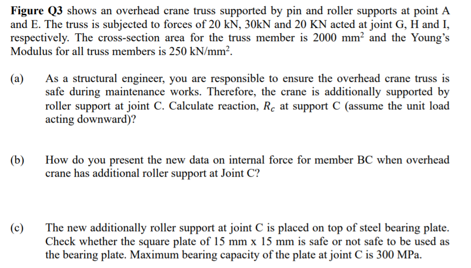 Figure Q3 shows an overhead crane truss supported by pin and roller supports at point A
and E. The truss is subjected to forces of 20 kN, 30KN and 20 KN acted at joint G, H and I,
respectively. The cross-section area for the truss member is 2000 mm² and the Young's
Modulus for all truss members is 250 kN/mm².
As a structural engineer, you are responsible to ensure the overhead crane truss is
safe during maintenance works. Therefore, the crane is additionally supported by
roller support at joint C. Calculate reaction, Rc at support C (assume the unit load
acting downward)?
(a)
How do you present the new data on internal force for member BC when overhead
crane has additional roller support at Joint C?
(b)
The new additionally roller support at joint C is placed on top of steel bearing plate.
Check whether the square plate of 15 mm x 15 mm is safe or not safe to be used as
the bearing plate. Maximum bearing capacity of the plate at joint C is 300 MPa.
(c)
