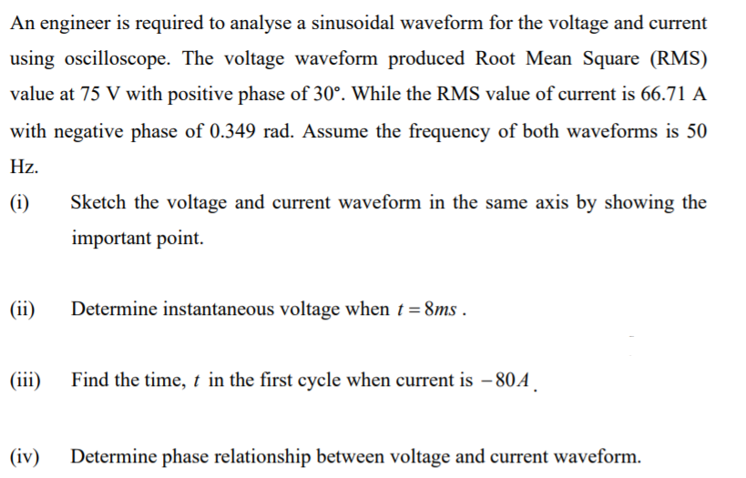 An engineer is required to analyse a sinusoidal waveform for the voltage and current
using oscilloscope. The voltage waveform produced Root Mean Square (RMS)
value at 75 V with positive phase of 30°. While the RMS value of current is 66.71 A
with negative phase of 0.349 rad. Assume the frequency of both waveforms is 50
Hz.
(i)
Sketch the voltage and current waveform in the same axis by showing the
important point.
(ii)
Determine instantaneous voltage when t = 8ms .
(iii)
Find the time, t in the first cycle when current is – 80A
(iv)
Determine phase relationship between voltage and current waveform.
