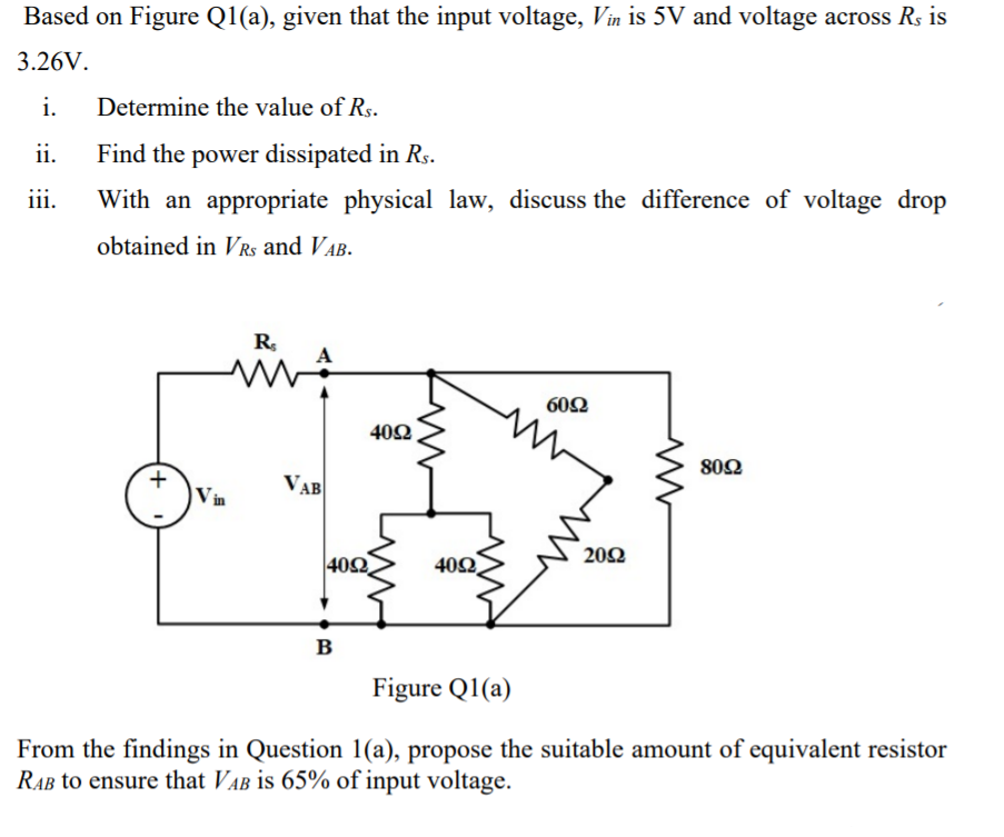 Based on Figure Q1(a), given that the input voltage, Vin is 5V and voltage across Rs is
3.26V.
i.
Determine the value of Rs.
ii.
Find the power dissipated in Rs.
iii.
With an appropriate physical law, discuss the difference of voltage drop
obtained in VRs and VAB.
R,
60Ω
40Ω .
802
VAB
Vin
20Ω
40Ω,
402
в
Figure Q1(a)
From the findings in Question 1(a), propose the suitable amount of equivalent resistor
RAB to ensure that VAB is 65% of input voltage.
+
