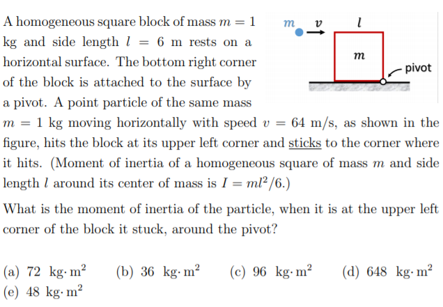 A homogeneous square block of mass m = 1
m
v
kg and side length l = 6 m rests on a
т
horizontal surface. The bottom right corner
pivot
of the block is attached to the surface by
a pivot. A point particle of the same mass
m = 1 kg moving horizontally with speed v = 64 m/s, as shown in the
figure, hits the block at its upper left corner and sticks to the corner where
it hits. (Moment of inertia of a homogeneous square of mass m and side
length l around its center of mass is I = ml²/6.)
What is the moment of inertia of the particle, when it is at the upper left
corner of the block it stuck, around the pivot?
(a) 72 kg-m²
(e) 48 kg·m²
(b) 36 kg-m²
(c) 96 kg-m²
(d) 648 kg-m²
