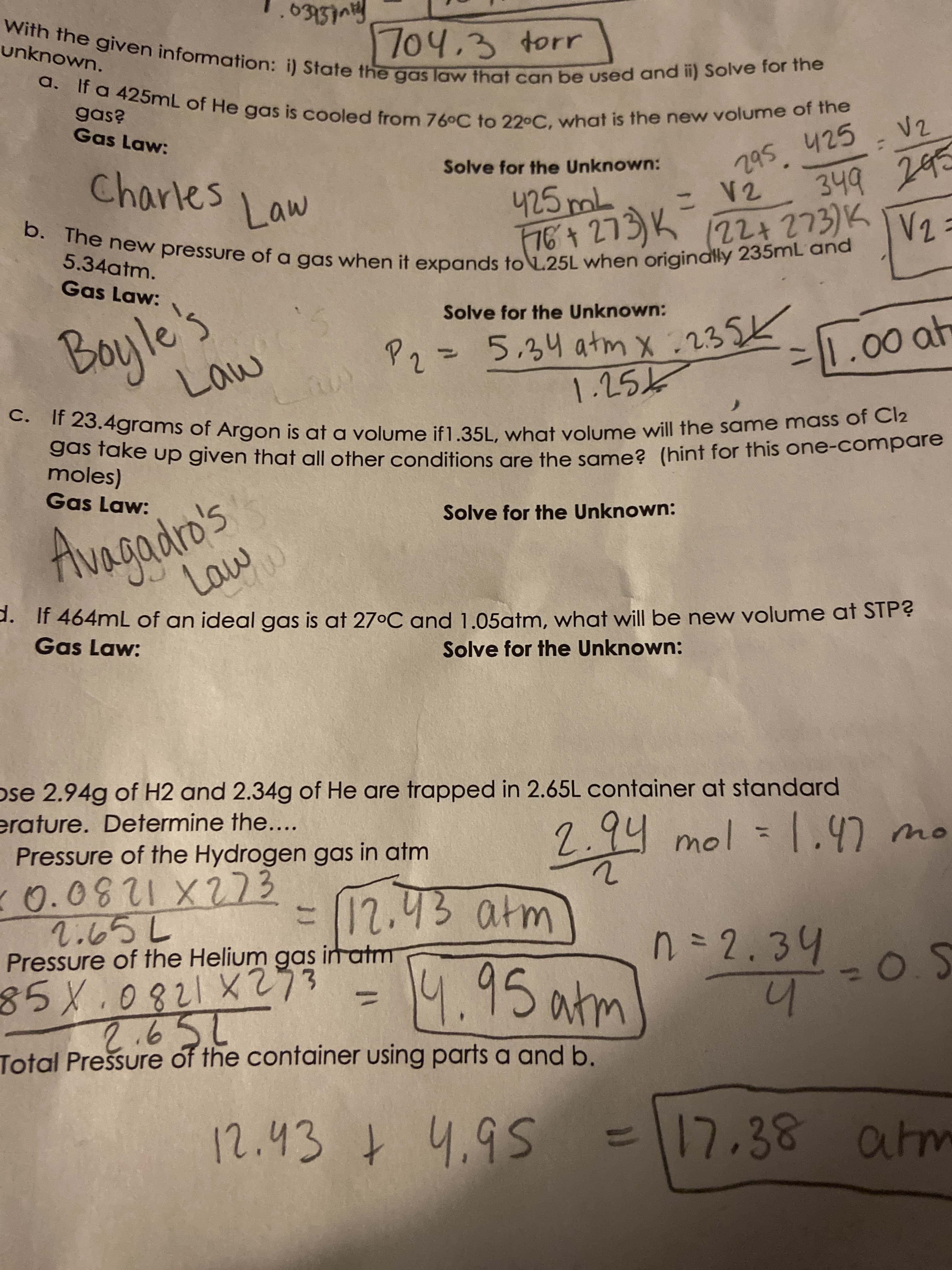 unknown.
a.
Gas Law:
Charles
Solve for the Unknown:
295 425
(22+273)K
5.34atm.
Gas Law:
Boyle's
Law
Solve for the Unknown:
%3D
2.
grams of Argon is at a volume if1.351, what yolume will the same mass of C12
Sas rake up given that all other conditions gre the same? (hint for this one-compare
moles)
Gas Law:
o's
Solve for the Unknown:
AvAgadro's
2. If 464mL of an ideal gas is at 27°C and 1.05atm, what will be new volume at STP?
Gas Law:
Solve for the Unknown:
ose 2.94g of H2 and 2.34g of He are trapped in 2.65L container at standard
erature. Determine the....
Pressure of the Hydrogen gas in atm
2.94 mol
2.65L
Pressure of the Helium gas in atm
T2.43 atm
n=D2.34
%3D
Total Prešsure of the container using parts a and b.
4.
=\17,38 atm
