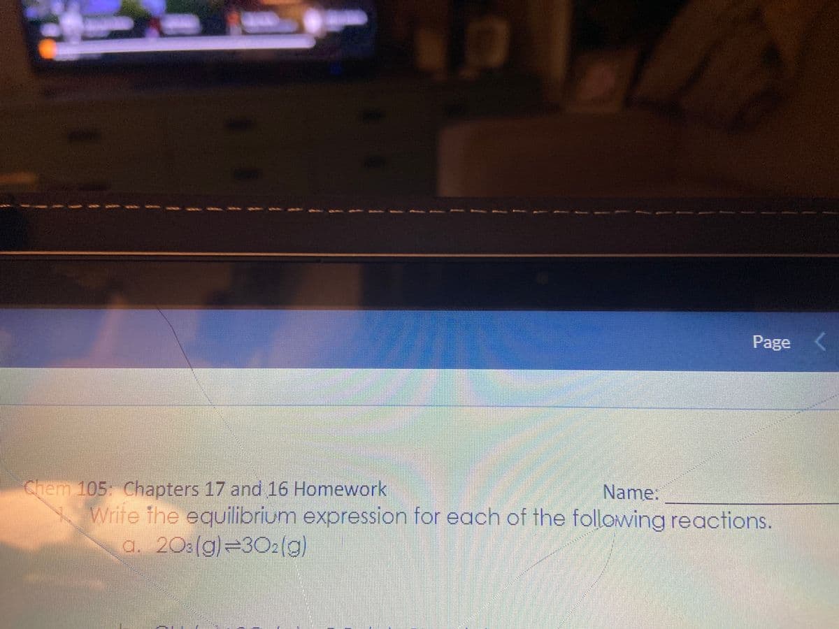 Page <
Chem 105: Chapters 17 and 16 Homework
Name:
Write the equilibrium expression for each of the following reactions.
a. 203(g)=30₂(g)
ww