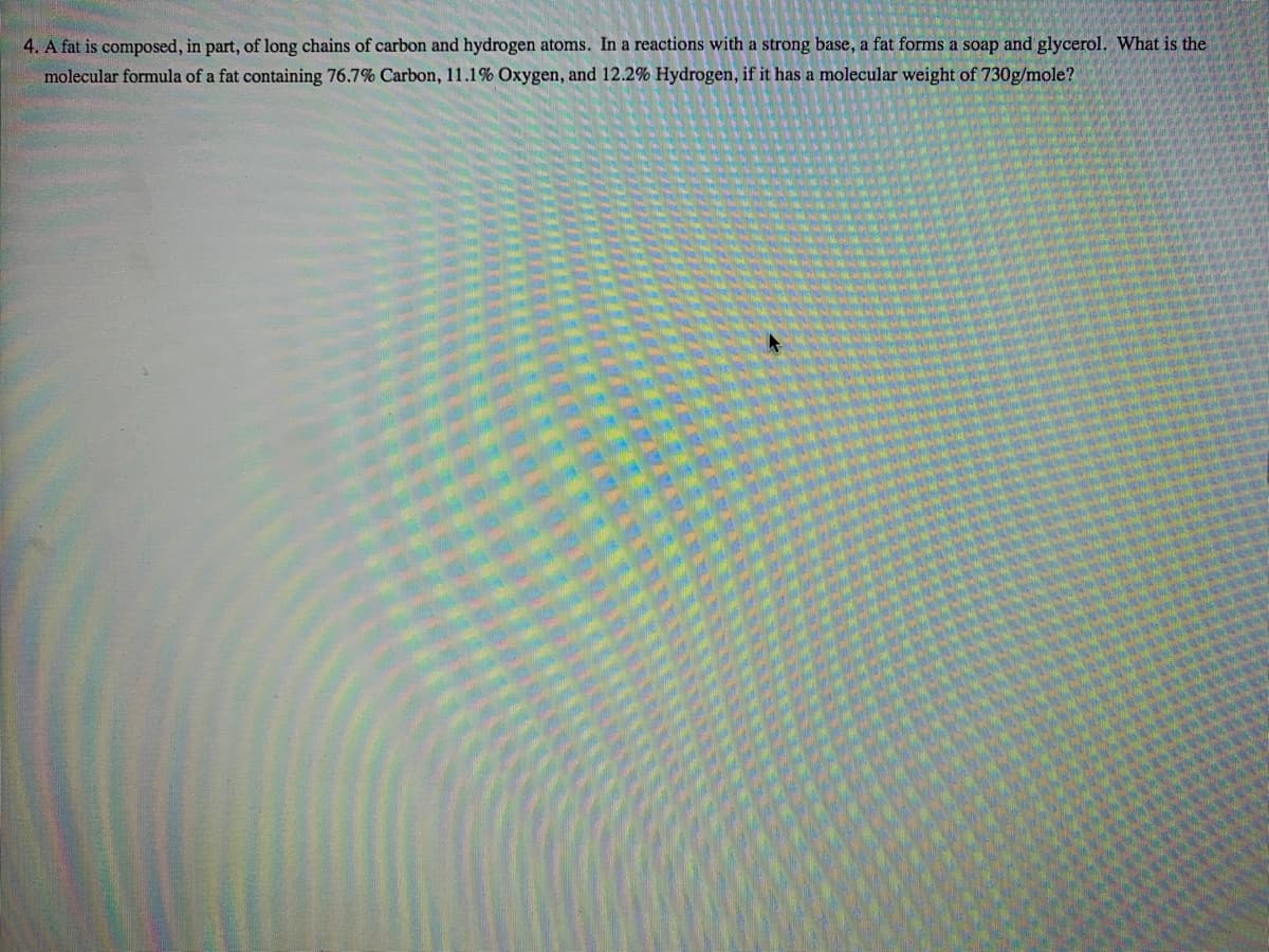 4. A fat is composed, in part, of long chains of carbon and hydrogen atoms. In a reactions with a strong base, a fat forms a soap and glycerol. What is the
molecular formula of a fat containing 76.7% Carbon, 11.1% Oxygen, and 12.2% Hydrogen, if it has a molecular weight of 730g/mole?
