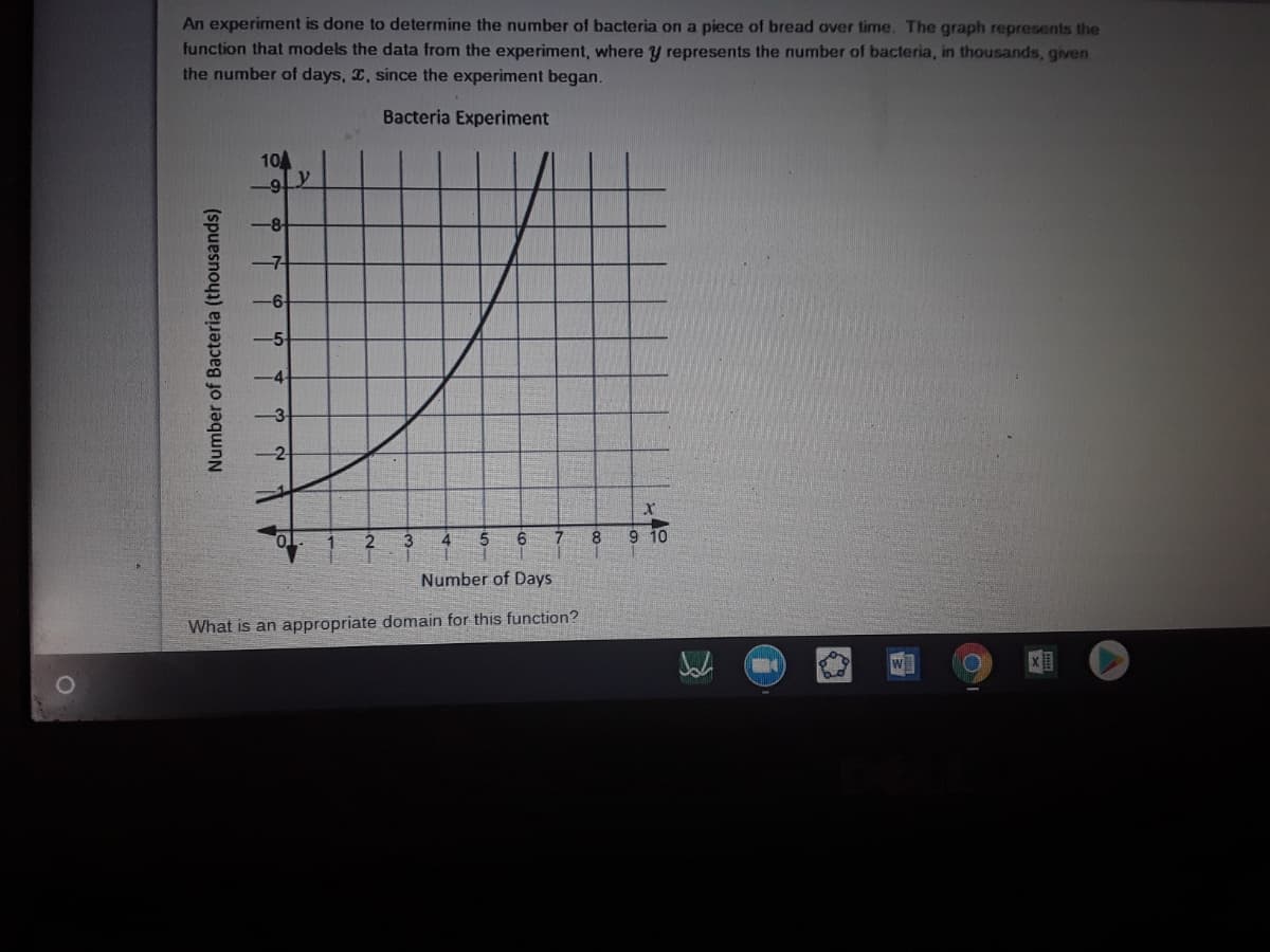 An experiment is done to determine the number of bacteria on a piece of bread over time. The graph represents the
function that models the data from the experiment, where y represents the number of bacteria, in thousands, given
the number of days, , since the experiment began.
Bacteria Experiment
10A
-8-
4
7.
9 10
Number of Days
What is an appropriate domain for this function?
w
Number of Bacteria (thousands)
