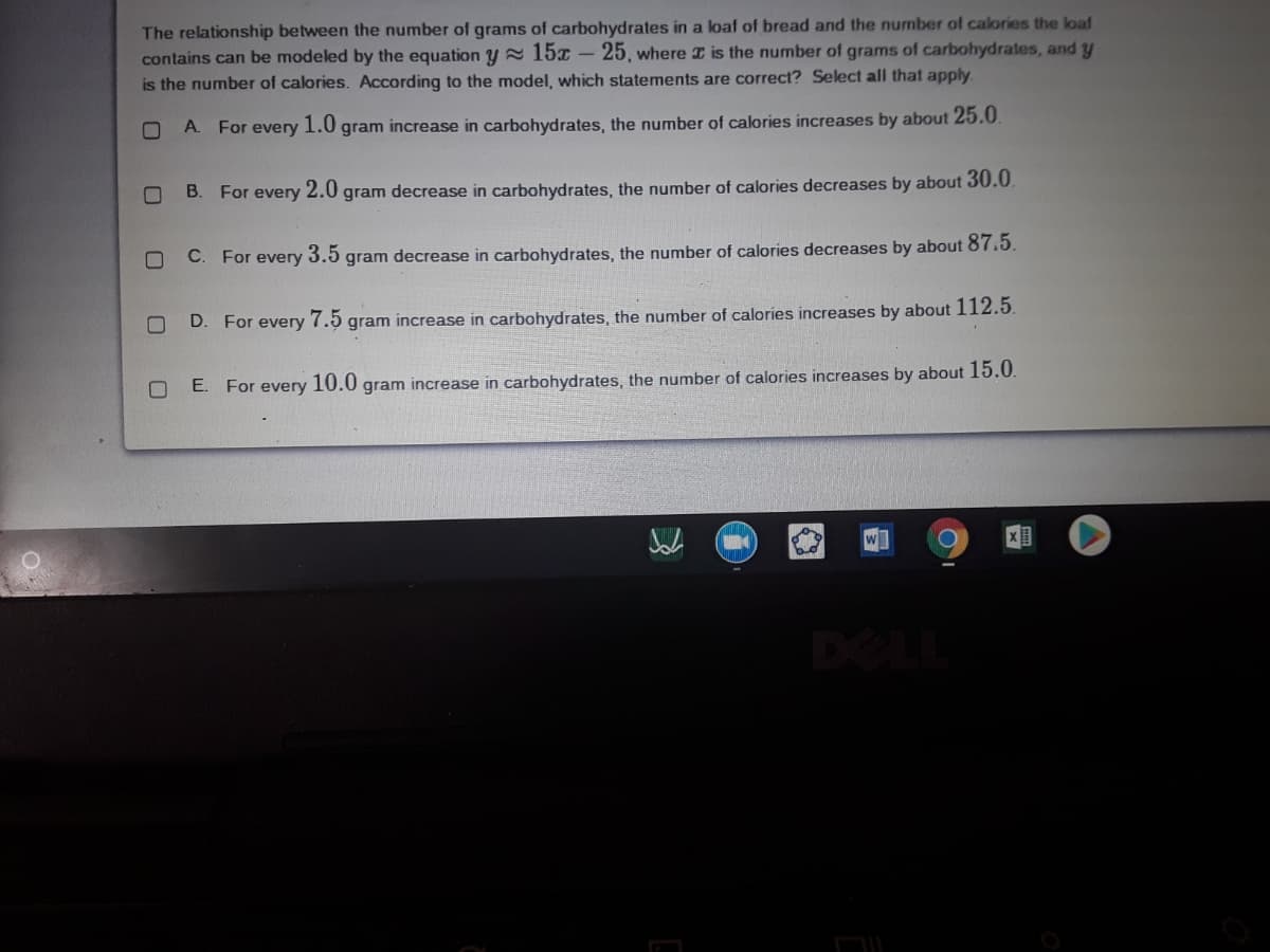 The relationship between the number of grams of carbohydrates in a loaf of bread and the number of calories the loaf
contains can be modeled by the equation y = 15x - 25, where I is the number of grams of carbohydrates, and y
is the number of calories. According to the model, which statements are correct? Select all that apply.
A. For every 1.0 gram increase in carbohydrates, the number of calories increases by about 25.0.
B. For every
2.0
gram decrease in carbohydrates, the number of calories decreases by about 30.0
C. For every
3.5
gram decrease in carbohydrates, the number of calories decreases by about 87.5.
D. For every
7.5
gram increase in carbohydrates, the number of calories increases by about 112.5.
E. For every 10.0 gram increase in carbohydrates, the number of calories increases by about 15.0.
