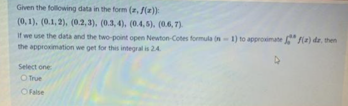 Given the following data in the form (z, f(z)):
(0, 1), (0.1, 2), (0.2,3), (0.3, 4), (0.4,5), (0.6, 7).
If we use the data and the two-point open Newton-Cotes formula (n 1) to approximate " f(z) dz, then
the approximation we get for this integral is 2.4.
Select one:
O True
OFalse
