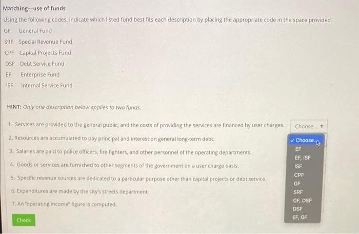 Matching-use of funds
Using the following codes, indicate which listed fund best fits each description by placing the appropriate code in the space provided.
GF General Fund
SRF Special Revenue Fund
CPF Capital Projects Fund
DSF Debt Service Fund
EF Enterprise Fund
ISF Internal Service Fund
HINT: Only one description below applies to two funds.
1. Services are provided to the general public, and the costs of providing the services are financed by user charges.
2. Resources are accumulated to pay principal and interest on general long-term debt.
3. Salaries are paid to police officers, fire fighters, and other personnel of the operating departments.
4. Goods or services are furnished to other segments of the government on a user charge basis.
5. Specific revenue sources are dedicated to a particular purpose other than capital projects or debt service.
6. Expenditures are made by the city's streets department.
7. An "operating income" figure is computed.
Check
Choose... +
Choose
EF
EF, ISF
ISF
CPF
GF
SRF
GF, DSF
DSF
EF, GF