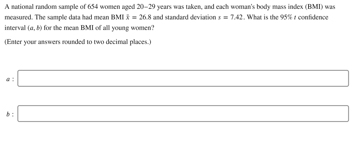 A national random sample of 654 women aged 20-29 years was taken, and each woman's body mass index (BMI) was
measured. The sample data had mean BMI x
= 26.8 and standard deviation s =
7.42. What is the 95% t confidence
interval (a, b) for the mean BMI of all young women'?
(Enter your answers rounded to two decimal places.)
а:
b :
