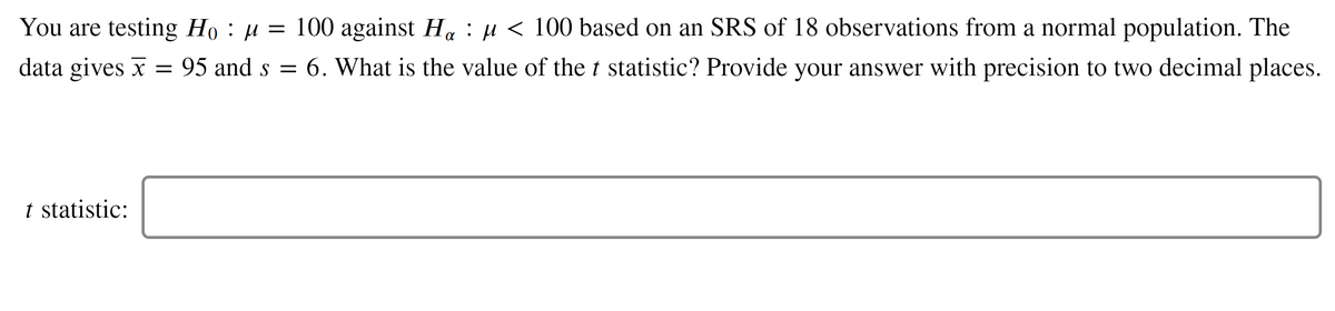 You are testing Họ : µ = 100 against H : µ < 100 based on an SRS of 18 observations from a normal population. The
data gives x = 95 and s = 6. What is the value of the t statistic? Provide your answer with precision to two decimal places.
t statistic:
