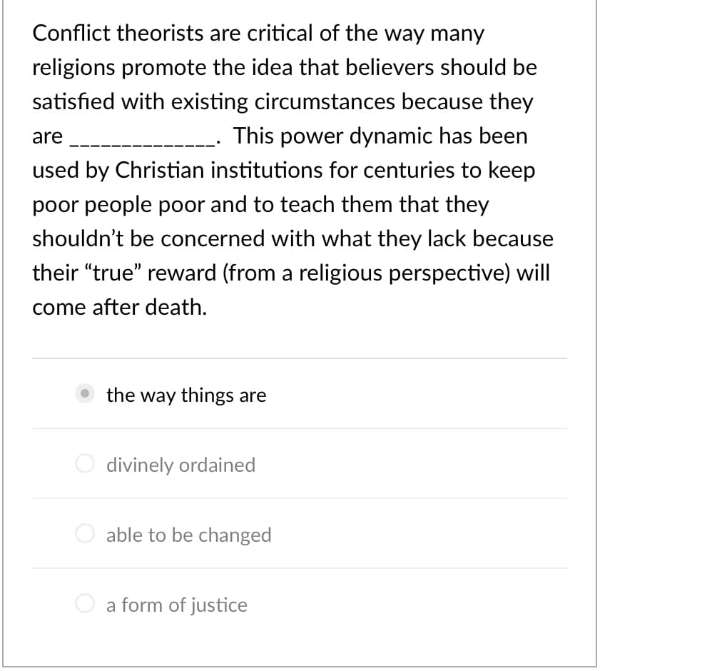 Conflict theorists are critical of the way many
religions promote the idea that believers should be
satisfied with existing circumstances because they
are
This power dynamic has been
used by Christian institutions for centuries to keep
poor people poor and to teach them that they
shouldn't be concerned with what they lack because
their "true" reward (from a religious perspective) will
come after death.
the way things are
divinely ordained
O able to be changed
a form of justice
