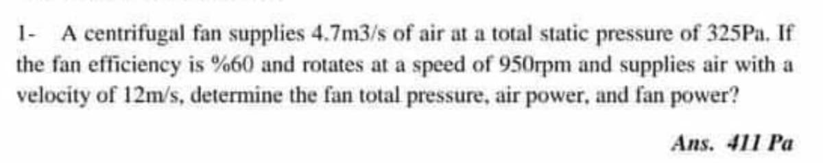 1- A centrifugal fan supplies 4.7m3/s of air at a total static pressure of 325Pa. If
the fan efficiency is %60 and rotates at a speed of 950rpm and supplies air with a
velocity of 12m/s, determine the fan total pressure, air power, and fan power?
Ans. 411 Pa
