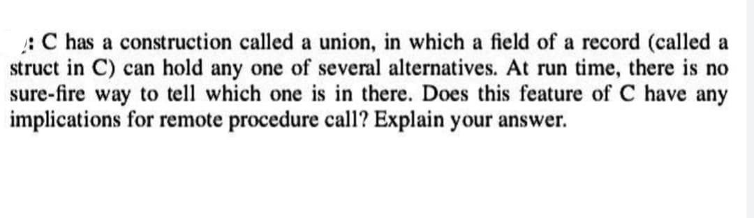 C has a construction called a union, in which a field of a record (called a
struct in C) can hold any one of several alternatives. At run time, there is no
sure-fire way to tell which one is in there. Does this feature of C have any
implications for remote procedure call? Explain your answer.