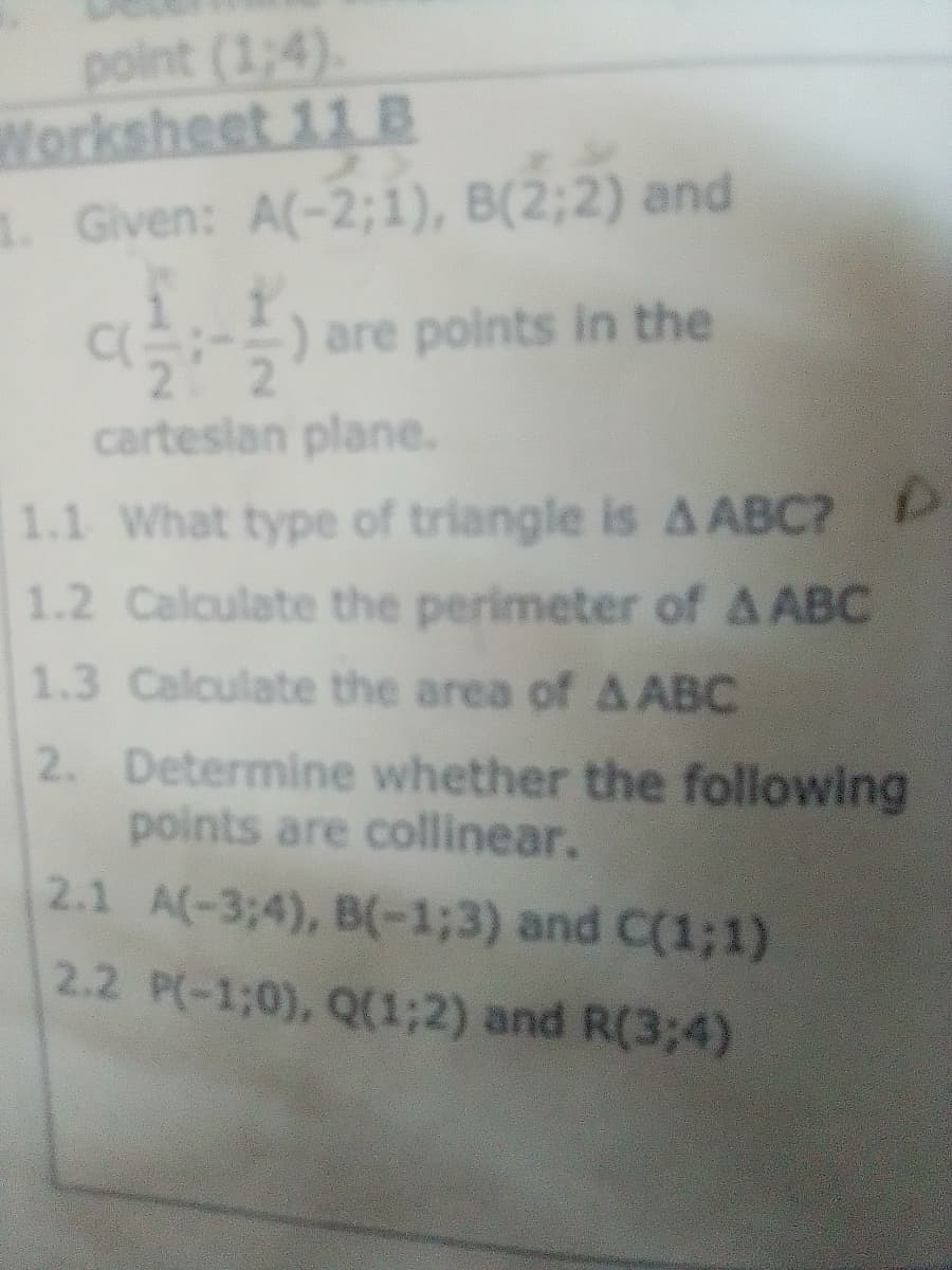 point (1;4).
Worksheet 11 B
1. Given: A(-2;1), B(2;2) and
a) are points in the
cartesian plane.
1.1 What type of triangle is A ABC? P
1.2 Calculate the perimeter of A ABC
1.3 Calculate the area of A ABC
2. Determine whether the following
points are collinear.
2.1 A(-3;4), B-1;3) and C(1;1)
2.2 P(-1;0), Q(1;2) and R(3;4)
