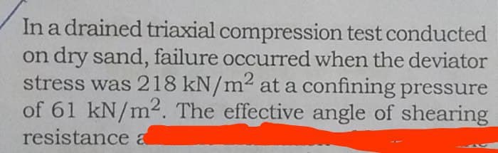 In a drained triaxial compression test conducted
on dry sand, failure occurred when the deviator
stress was 218 kN/m² at a confining pressure
of 61 kN/m2. The effective angle of shearing
resistance a
