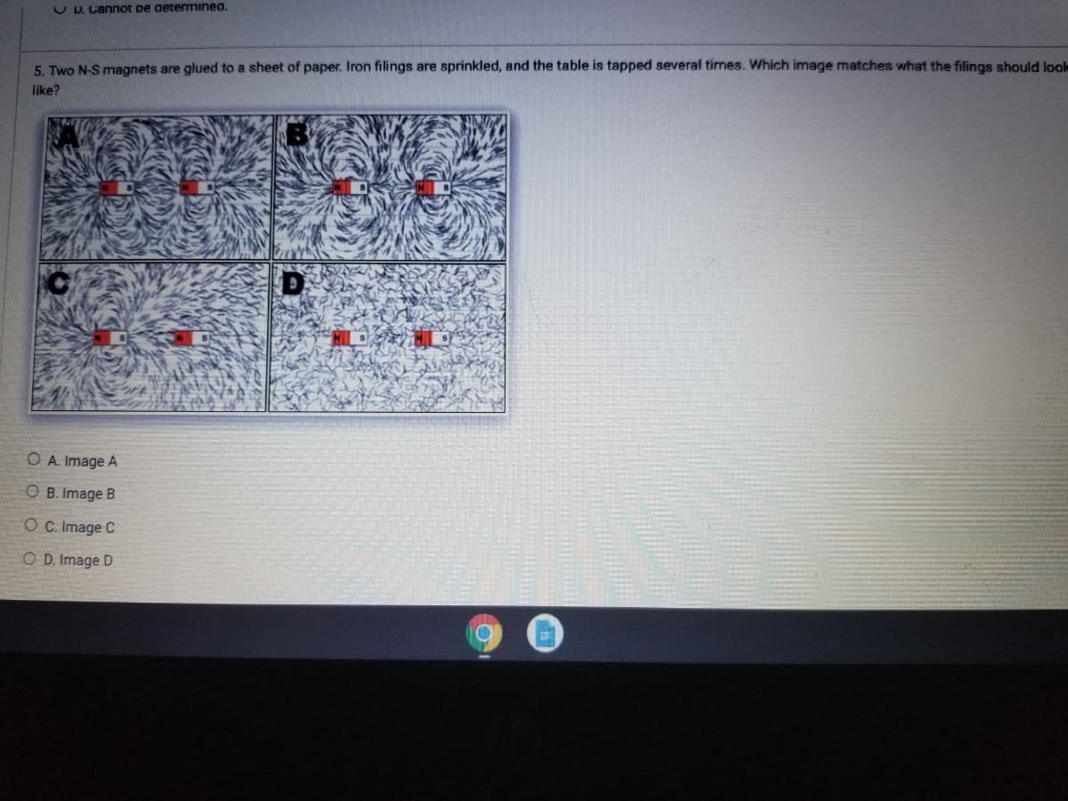 U D. Cannot De aetemmınea.
5. Two N-S magnets are glued to a sheet of paper. Iron filings are sprinkled, and the table is tapped several times. Which image matches what the filings should loole
like?
O A. Image A
O B. Image B
O C. Image C
O D. Image D
