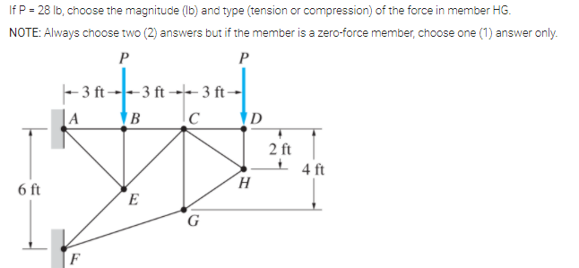 If P = 28 Ib, choose the magnitude (Ib) and type (tension or compression) of the force in member HG.
NOTE: Always choose two (2) answers but if the member is a zero-force member, choose one (1) answer only.
P
P
- 3 ft --3 ft →- 3 ft -
A
D
2 ft
I 4 ft
6 ft
E
G
