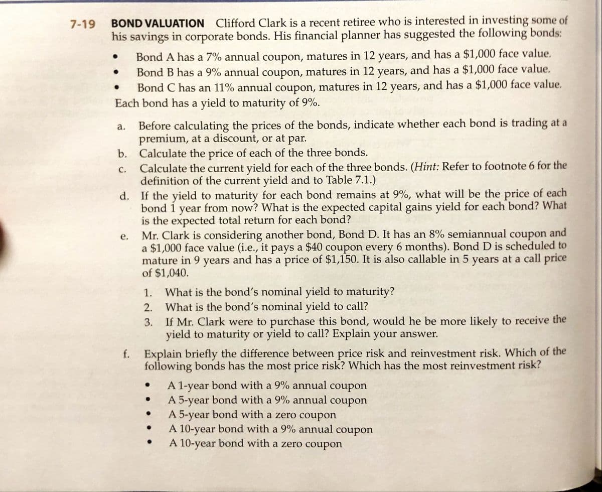 BOND VALUATION Clifford Clark is a recent retiree who is interested in investing some of
his savings in corporate bonds. His financial planner has suggested the following bonds:
7-19
Bond A has a 7% annual coupon, matures in 12 years, and has a $1,000 face value.
Bond B has a 9% annual coupon, matures in 12 years, and has a $1,000 face value.
Bond C has an 11% annual coupon, matures in 12 years, and has a $1,000 face value.
Each bond has a yield to maturity of 9%.
Before calculating the prices of the bonds, indicate whether each bond is trading at a
premium, at a discount, or at par.
b. Calculate the price of each of the three bonds.
а.
с.
Calculate the current yield for each of the three bonds. (Hint: Refer to footnote 6 for the
definition of the current yield and to Table 7.1.)
If the yield to maturity for each bond remains at 9%, what will be the price of each
bond 1 year from now? What is the expected capital gains yield for each bond? What
is the expected total return for each bond?
Mr. Clark is considering another bond, Bond D. It has an 8% semiannual coupon and
a $1,000 face value (i.e., it pays a $40 coupon every 6 months). Bond D is scheduled to
mature in 9 years and has a price of $1,150. It is also callable in 5 years at a call price
of $1,040.
d.
е.
What is the bond's nominal yield to maturity?
2. What is the bond's nominal yield to call?
If Mr. Clark were to purchase this bond, would he be more likely to receive the
yield to maturity or yield to call? Explain your answer.
1.
3.
Explain briefly the difference between price risk and reinvestment risk. Which of the
following bonds has the most price risk? Which has the most reinvestment risk?
f.
A 1-year bond with a 9% annual coupon
A 5-year bond with a 9% annual coupon
A 5-year bond with a zero coupon
A 10-year bond with a 9% annual coupon
A 10-year bond with a zero coupon
