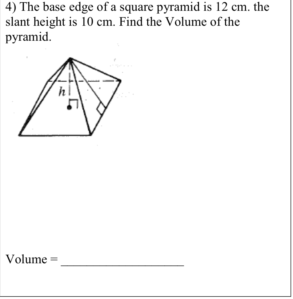 4) The base edge of a square pyramid is 12 cm. the
slant height is 10 cm. Find the Volume of the
pyramid.
h
Volume =
