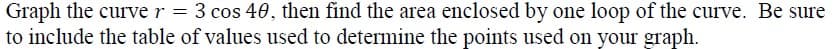 Graph the curve r = 3 cos 40, then find the area enclosed by one loop of the curve. Be sure
to include the table of values used to determine the points used on your graph.

