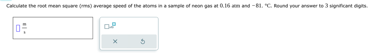 Calculate the root mean square (rms) average speed of the atoms in a sample of neon gas at 0.16 atm and -81. °C. Round your answer to 3 significant digits.
0
m
S
☐
x10
x