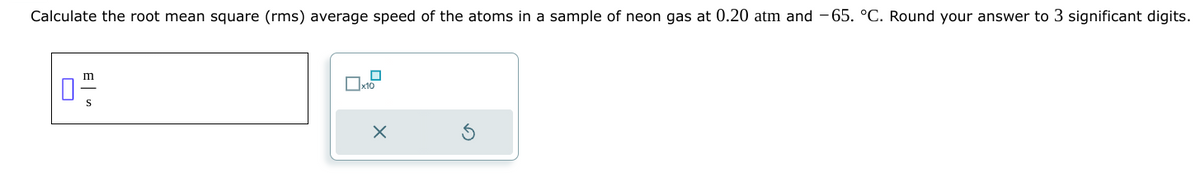 Calculate the root mean square (rms) average speed of the atoms in a sample of neon gas at 0.20 atm and -65. °C. Round your answer to 3 significant digits.
02/12
S
x10
X