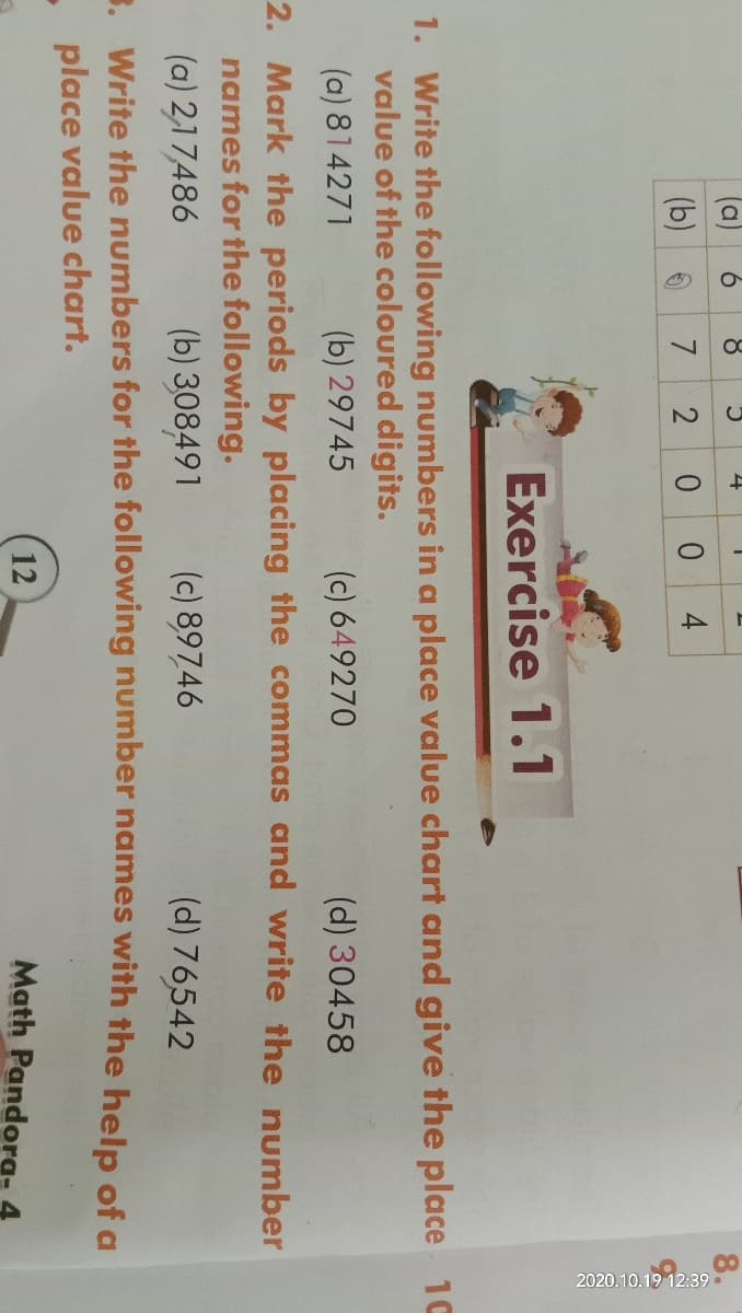 2020.1
a
6.
(b) 0
0 0 4
Exercise 1.1
1. Write the following numbers in a place value chart and give the place 1C
value of the coloured digits.
(a) 814271
(b) 29745
(c) 649270
(d) 30458
2. Mark the periods by placing the commas and write the number
names for the following.
(b) 308491
(c) 89746
(a) 2,17486
3. Write the numbers for the following number names with the help of a
- place value chart.
(d) 76542
12
Math Pandora- 4

