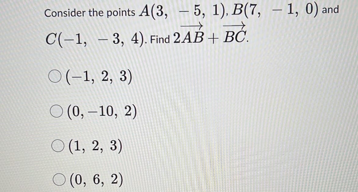 Consider the points A(3, — 5, 1), B(7, — 1, 0) and
-
C(-1, 3, 4). Find 2AB + BC.
O(-1, 2, 3)
O(0, -10, 2)
(1, 2, 3)
(0, 6, 2)
-