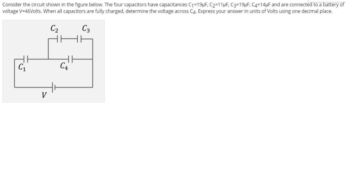 Consider the circuit shown in the figure below. The four capacitors have capacitances C1=19µF, C2=11µF, C3=19µF, C4=14µF and are connected to a battery of
voltage V=46Volts. When all capacitors are fully charged, determine the voltage across C4. Express your answer in units of Volts using one decimal place.
C2
C3
C4
V
