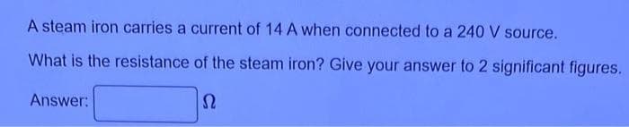 A steam iron carries a current of 14 A when connected to a 240 V source.
What is the resistance of the steam iron? Give your answer to 2 significant figures.
Answer:
Ω