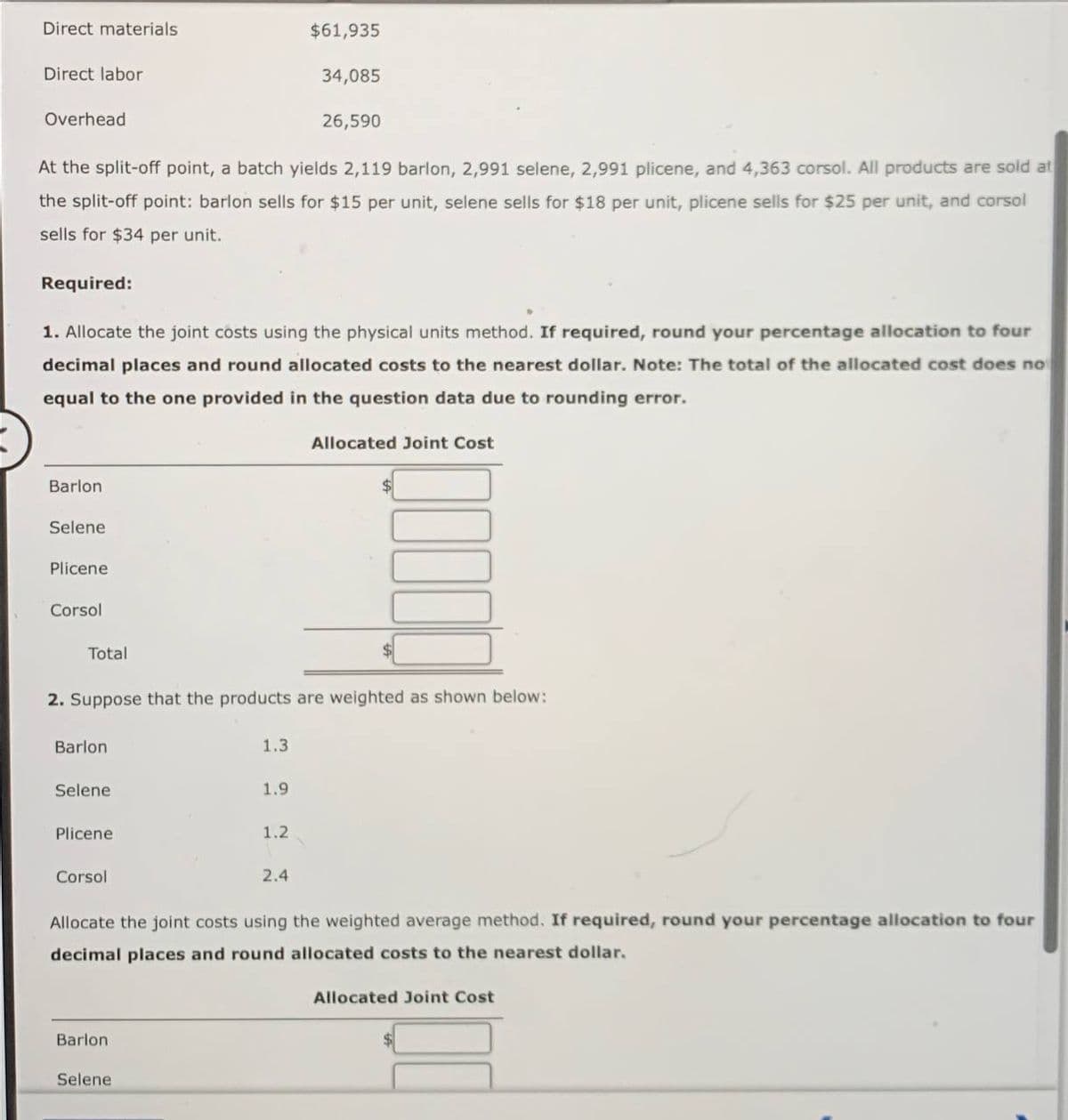 Direct materials
Direct labor
Overhead
Barlon.
At the split-off point, a batch yields 2,119 barlon, 2,991 selene, 2,991 plicene, and 4,363 corsol. All products are sold at
the split-off point: barlon sells for $15 per unit, selene sells for $18 per unit, plicene sells for $25 per unit, and corsol
sells for $34 per unit.
Selene
Required:
1. Allocate the joint costs using the physical units method. If required, round your percentage allocation to four
decimal places and round allocated costs to the nearest dollar. Note: The total of the allocated cost does no
equal to the one provided in the question data due to rounding error.
Plicene
Corsol
Total
Barlon
Selene
Plicene
2. Suppose that the products are weighted as shown below:
Corsol
Barlon
1.3
Selene
$61,935
1.9
34,085
1.2
26,590
2.4
Allocated Joint Cost
Allocate the joint costs using the weighted average method. If required, round your percentage allocation to four
decimal places and round allocated costs to the nearest dollar.
Allocated Joint Cost