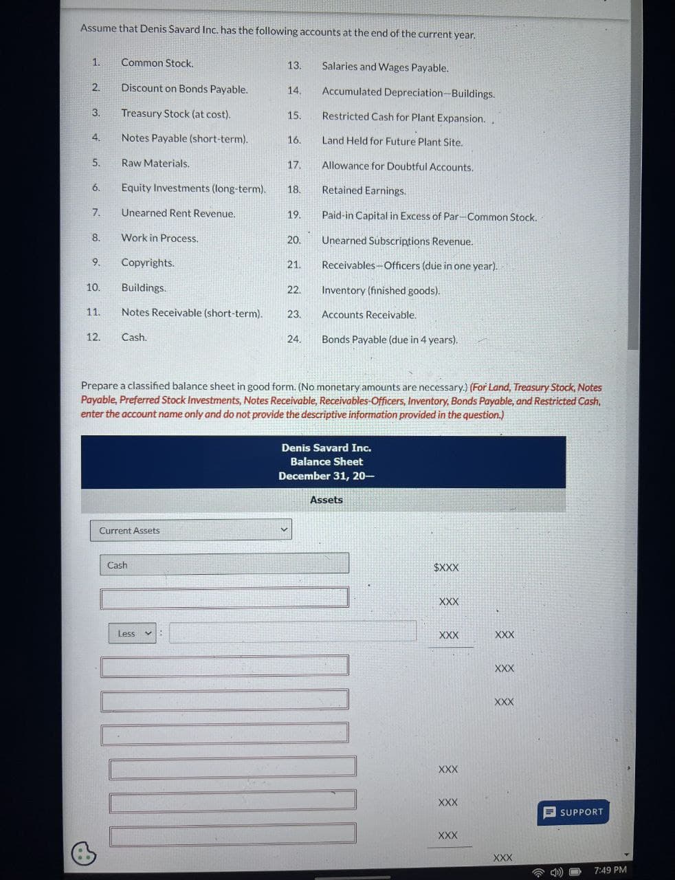 Assume that Denis Savard Inc. has the following accounts at the end of the current year.
1.
2.
3.
4
5.
6.
7.
8.
9.
10.
11.
12.
Common Stock.
Discount on Bonds Payable.
Treasury Stock (at cost).
Notes Payable (short-term).
Raw Materials.
Equity Investments (long-term).
Unearned Rent Revenue.
Work in Process.
Copyrights.
Buildings.
Notes Receivable (short-term).
Cash.
Current Assets
Cash
13.
Less
14.
15.
16.
17.
18.
19.
20.
21.
22.
23.
24.
Prepare a classified balance sheet in good form. (No monetary amounts are necessary.) (For Land, Treasury Stock, Notes
Payable, Preferred Stock Investments, Notes Receivable, Receivables-Officers, Inventory, Bonds Payable, and Restricted Cash,
enter the account name only and do not provide the descriptive information provided in the question.)
Salaries and Wages Payable.
Accumulated Depreciation-Buildings.
Restricted Cash for Plant Expansion..
Land Held for Future Plant Site.
Allowance for Doubtful Accounts.
Retained Earnings.
Paid-in Capital in Excess of Par-Common Stock.
Unearned Subscriptions Revenue.
Receivables Officers (due in one year).
Inventory (finished goods).
Accounts Receivable.
Bonds Payable (due in 4 years).
Denis Savard Inc.
Balance Sheet
December 31, 20-
Assets
$XXX
XXX
XXX
XXX
XXX
XXX
XXX
XXX
XXX
XXX
SUPPORT
D))
7:49 PM