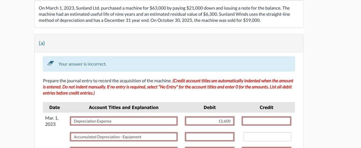 On March 1, 2023, Sunland Ltd. purchased a machine for $63,000 by paying $21,000 down and issuing a note for the balance. The
machine had an estimated useful life of nine years and an estimated residual value of $6,300. Sunland Winds uses the straight-line
method of depreciation and has a December 31 year end. On October 30, 2025, the machine was sold for $59,000.
(a)
Your answer is incorrect.
Prepare the journal entry to record the acquisition of the machine. (Credit account titles are automatically indented when the amount
is entered. Do not indent manually. If no entry is required, select "No Entry" for the account titles and enter O for the amounts. List all debit
entries before credit entries.)
Date
Mar. 1,
2023
Account Titles and Explanation
Depreciation Expense
Accumulated Depreciation - Equipment
Debit
12,600
Credit