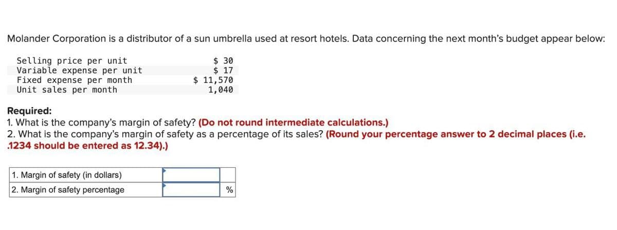 Molander Corporation is a distributor of a sun umbrella used at resort hotels. Data concerning the next month's budget appear below:
Selling price per unit
Variable expense per unit
Fixed expense per month
Unit sales per month
Required:
$ 30
$ 17
$ 11,570
1,040
1. What is the company's margin of safety? (Do not round intermediate calculations.)
2. What is the company's margin of safety as a percentage of its sales? (Round your percentage answer to 2 decimal places (i.e.
1234 should be entered as 12.34).)
1. Margin of safety (in dollars)
2. Margin of safety percentage
%