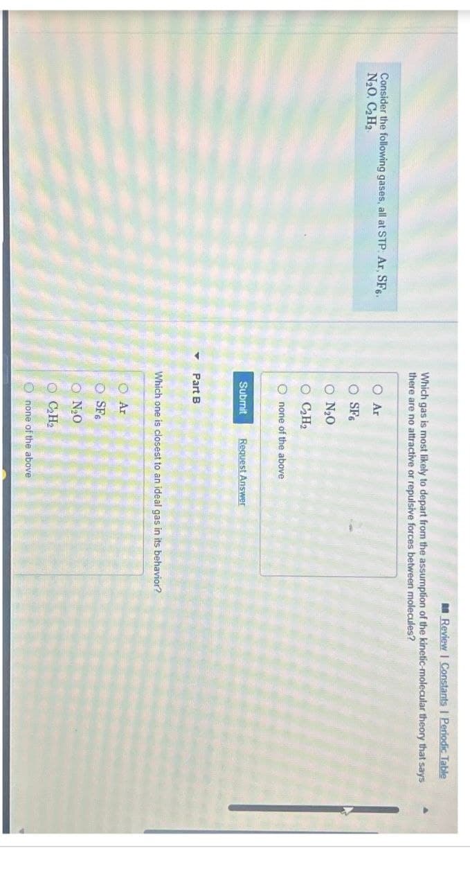 Review | Constants | Periodic Table
Consider the following gases, all at STP: Ar, SF6.
N₂O. C₂H₂
Which gas is most likely to depart from the assumption of the kinetic-molecular theory that says
there are no attractive or repulsive forces between molecules?
Ο Αν
O SF6
O N₂O
O C₂H₂
Onone of the above
Submit
Request Answer
Part B
Which one is closest to an ideal gas in its behavior?
Ar
SF6
ON₂O
C₂H₂
none of the above