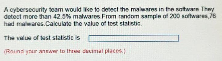 A cybersecurity team would like to detect the malwares in the software. They
detect more than 42.5% malwares.From random sample of 200 softwares,76
had malwares.Calculate the value of test statistic.
The value of test statistic is
(Round your answer to three decimal places.)