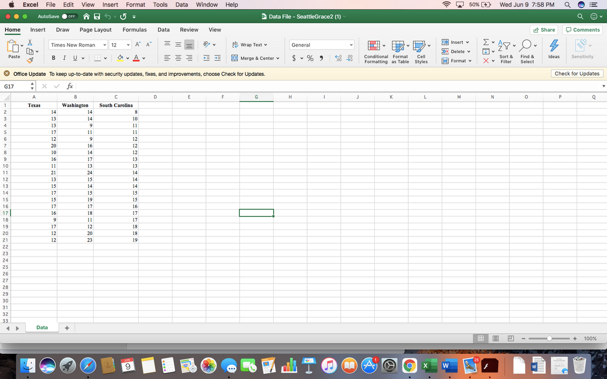 Excel File Edit
View
Insert Format
Tools
Data
Window
Help
A D 50% [4]
Wed Jun 9 7:58 PM
!!
AutoSave
合日5
E Data File - SeattleGrace2 (1)
OFF
Home
Insert
Draw
Page Layout
Formulas
Data
Review
View
2 Share
O Comments
Times New Roman
12
v A* A
9 wrap Text v
General
A Insert v
x Delete v
Je v
A v
Cell
Styles
Paste
$ v %
00
C00 0
Sensitivity
Conditional Format
Sort &
Filter
Find &
Select
BIUV
A v
Merge & Center v
9
Ideas
Formatting as Table
Format v
* Office Update To keep up-to-date with security updates, fixes, and improvements, choose Check for Updates.
Check for Updates
G17
fx
A
В
D
E
F
G
H
J
K
M
Q
Техas
Washington
South Carolina
2
14
14
8.
3
13
14
10
4
13
9.
11
5
17
11
11
6
12
12
7
20
16
12
8
10
14
12
9
16
17
13
10
11
13
13
11
21
24
14
12
13
15
14
13
15
14
14
14
17
15
15
15
15
19
15
16
17
17
16
17
16
18
17
18
11
17
19
17
12
18
20
12
20
18
21
12
23
19
22
23
24
25
26
27
28
29
30
31
32
33
Data
+
+
100%
JUN
25
W
> > >
WEX
