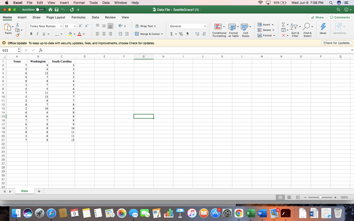 Excel File Edit
View
Insert Format Tools
Data
Window Help
A D 50% [4]
Wed Jun 9 7:58 PM
!!
AutoSave
合日5
a Data File - SeattleGrace1 (1)
OFF
Home
Insert
Draw
Page Layout
Formulas
Data
Review
View
2 Share
O Comments
v A* A
29 Wrap Text v
A Insert v
Σν
Times New Roman
12
General
x Delete v
Je v
Paste
A v
A v
$ v %
.00
C00 0
Sensitivity
Conditional Format
Cell
Sort &
Find &
Select
Ideas
BIUV
Merge & Center v
9
Formatting as Table
Styles
Format v
Filter
* Office Update To keep up-to-date with security updates, fixes, and improvements, choose Check for Updates.
Check for Updates
:x v fx
G15
A
B
D
E
F
G
H
J
K
M
N
P
Texas
Washington
South Carolina
2
7
9.
3
3
5
4
3
4
6.
12
5
4
7
3
6
8
8
4
7
3
7
5
8
5
5
6
9
7
11
7
10
5
13
7
11
2
8
7
12
8
7
13
2
10
8
14
6
6
8
15
9
6.
8
16
7
8
17
6
8.
9
18
3
10
19
8
11
20
3
11
21
8
12
22
23
24
25
26
27
28
29
30
31
32
33
Data
+
+
100%
JUN
25
W
> > >
