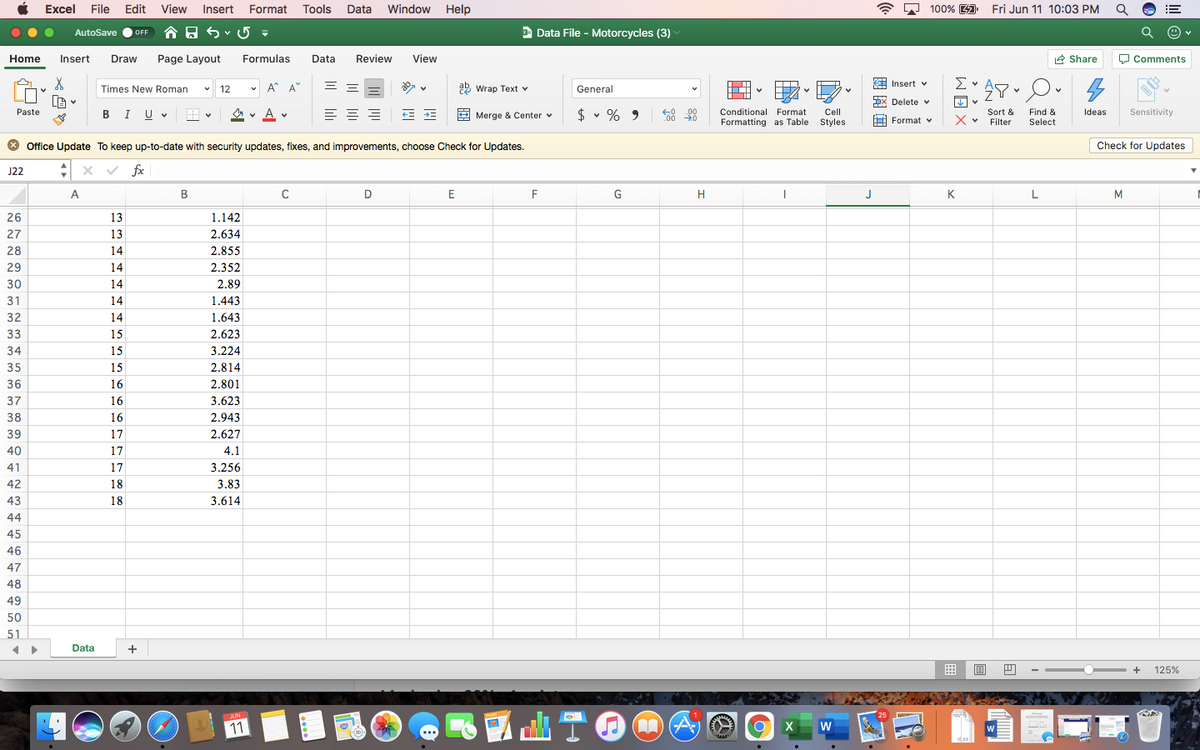 Excel File Edit View
Insert Format Tools
Data
Window Help
A A 100% 4
Fri Jun 11 10:03 PM
!!
AutoSave
E Data File - Motorcycles (3)
OFF
Home
Insert
Draw
Page Layout
Formulas
Data
Review
View
A Share
O Comments
A Insert v
Times New Roman
12
v A* A
29 Wrap Text v
General
x Delete v
Je v
BIU v
$ v %
Sensitivity
Paste
O v A v
.00
C00 0
Conditional Format
Cell
Styles
Sort &
Filter
Find &
Select
Merge & Center v
9
Ideas
Formatting as Table
Format v
* Office Update To keep up-to-date with security updates, fixes, and improvements, choose Check for Updates.
Check for Updates
:x v fx
J22
A
D
E
G
H
J
K
L
M
26
13
1.142
27
13
2.634
28
14
2.855
29
14
2.352
30
14
2.89
31
14
1.443
32
14
1.643
33
15
2.623
34
15
3.224
35
15
2.814
36
16
2.801
37
16
3.623
38
16
2.943
39
17
2.627
40
17
4.1
41
17
3.256
42
18
3.83
43
18
3.614
44
45
46
47
48
49
50
51
Data
+
囲
+
125%
ITA
山T0
會
JUN
11
W
> > >
WE X
