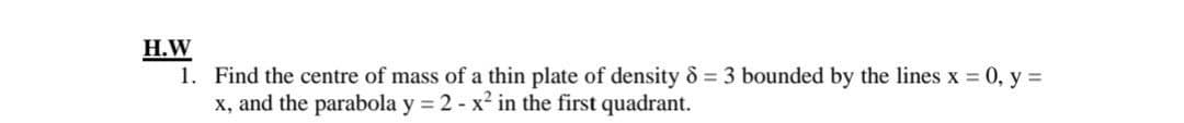 H.W
1. Find the centre of mass of a thin plate of density & 3 bounded by the lines x 0, y =
x, and the parabola y = 2 - x² in the first quadrant.
