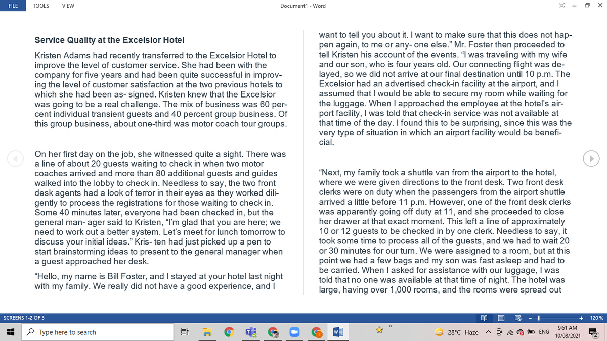 FILE
TOOLS
VIEW
Document1 - Word
E - a X
want to tell you about it. I want to make sure that this does not hap-
pen again, to me or any- one else." Mr. Foster then proceeded to
tell Kristen his account of the events. "I was traveling with my wife
and our son, who is four years old. Our connecting flight was de-
layed, so we did not arrive at our final destination until 10 p.m. The
Excelsior had an advertised check-in facility at the airport, and I
assumed that I would be able to secure my room while waiting for
the luggage. When I approached the employee at the hotel's air-
port facility, I was told that check-in service was not available at
that time of the day. I found this to be surprising, since this was the
very type of situation in which an airport facility would be benefi-
cial.
Service Quality at the Excelsior Hotel
Kristen Adams had recently transferred to the Excelsior Hotel to
improve the level of customer service. She had been with the
company for five years and had been quite successful in improv-
ing the level of customer satisfaction at the two previous hotels to
which she had been as- signed. Kristen knew that the Excelsior
was going to be a real challenge. The mix of business was 60 per-
cent individual transient guests and 40 percent group business. Of
this group business, about one-third was motor coach tour groups.
On her first day on the job, she witnessed quite a sight. There was
a line of about 20 guests waiting to check in when two motor
coaches arrived and more than 80 additional guests and guides
walked into the lobby to check in. Needless to say, the two front
desk agents had a look of terror in their eyes as they worked dili-
gently to process the registrations for those waiting to check in.
Some 40 minutes later, everyone had been checked in, but the
general man- ager said to Kristen, "I'm glad that you are here; we
need to work out a better system. Let's meet for lunch tomorrow to
discuss your initial ideas." Kris- ten had just picked up a pen to
start brainstorming ideas to present to the general manager when
a guest approached her desk.
“Next, my family took a shuttle van from the airport to the hotel,
where we were given directions to the front desk. Two front desk
clerks were on duty when the passengers from the airport shuttle
arrived a little before 11 p.m. However, one of the front desk clerks
was apparently going off duty at 11, and she proceeded to close
her drawer at that exact moment. This left a line of approximately
10 or 12 guests to be checked in by one clerk. Needless to say, it
took some time to process all of the guests, and we had to wait 20
or 30 minutes for our turn. We were assigned to a room, but at this
point we had a few bags and my son was fast asleep and had to
be carried. When I asked for assistance with our luggage, I was
told that no one was available at that time of night. The hotel was
large, having over 1,000 rooms, and the rooms were spread out
"Hello, my name is Bill Foster, and I stayed at your hotel last night
with my family. We really did not have a good experience, and I
SCREENS 1-2 OF 3
120 %
9:51 AM
P Type here to search
28°C Haze
O G G ENG
10/08/2021
