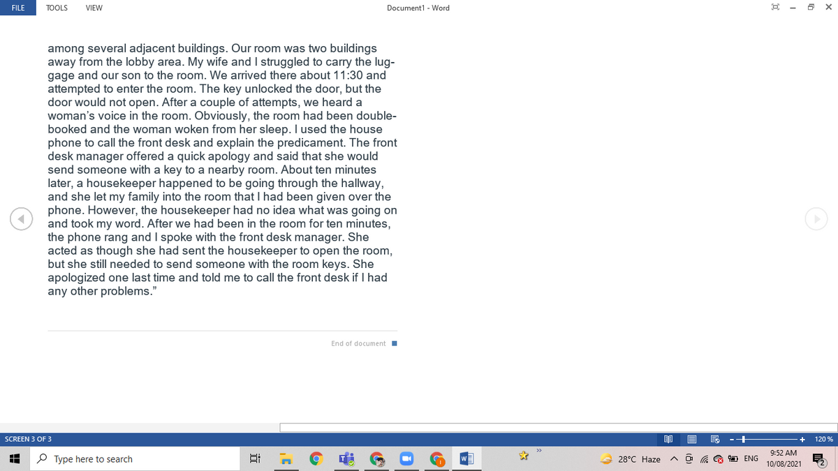 FILE
TOOLS
VIEW
Document1 - Word
among several adjacent buildings. Our room was two buildings
away from the lobby area. My wife and I struggled to carry the lug-
gage and our son to the room. We arrived there about 11:30 and
attempted to enter the room. The key unlocked the door, but the
door would not open. After a couple of attempts, we heard a
woman's voice in the room. Obviously, the room had been double-
booked and the woman woken from her sleep. I used the house
phone to call the front desk and explain the predicament. The front
desk manager offered a quick apology and said that she would
send someone with a key to a nearby room. About ten minutes
later, a housekeeper happened to be going through the hallway,
and she let my family into the room that I had been given over the
phone. However, the housekeeper had no idea what was going on
and took my word. After we had been in the room for ten minutes,
the phone rang and I spoke with the front desk manager. She
acted as though she had sent the housekeeper to open the room,
but she still needed to send someone with the room keys. She
apologized one last time and told me to call the front desk if I had
any other problems."
End of document
SCREEN 3 OF 3
120 %
9:52 AM
P Type here to search
28°C Haze
O G G D ENG
10/08/2021
近
