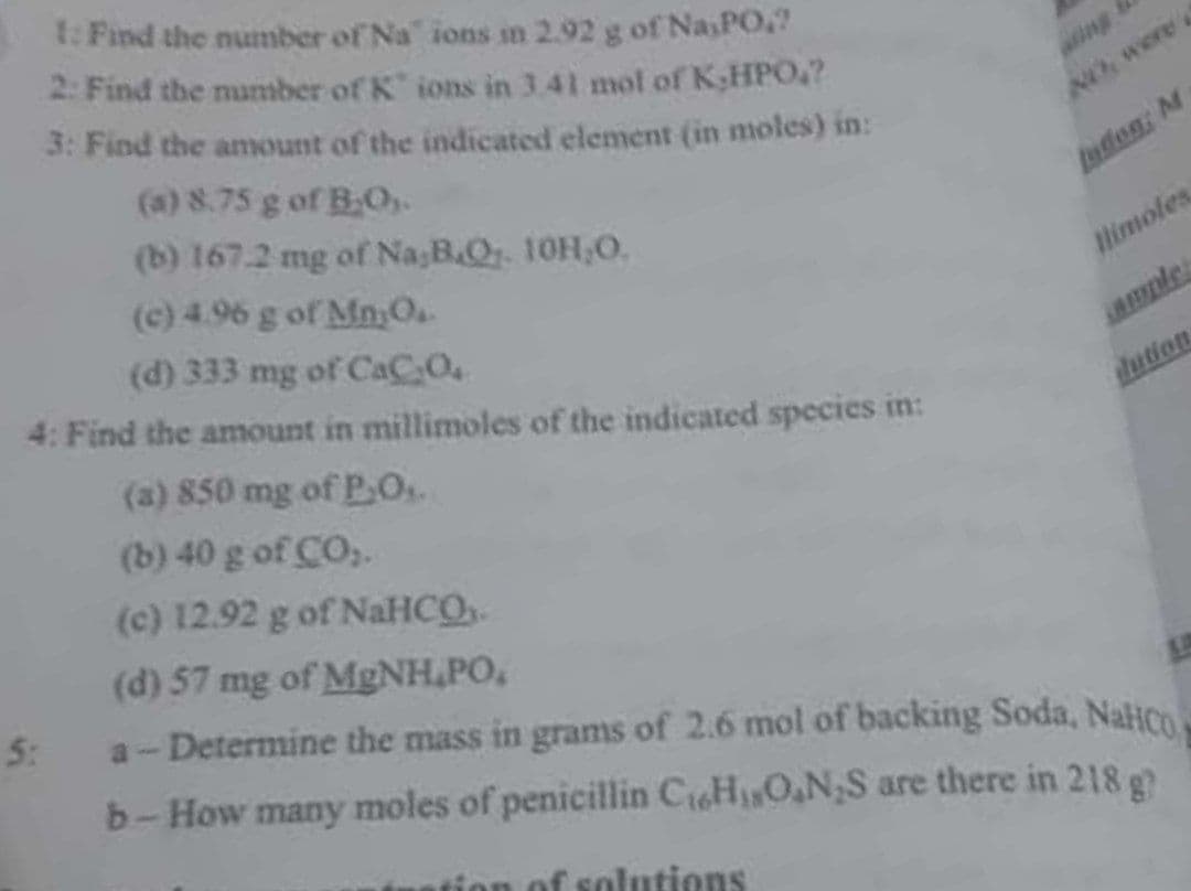 t: Find the number of Na" ions in 2.92 g of NasPO
2: Find the number of K ions in 3.41 mol of K;HPO?
3: Find the amount of the indicated element (in moles) in:
ing
(a) 8.75 g of B.O,.
NO were
(b) 167.2 mg of Na;B.Qr. 10H,0.
(c) 4.96 g of Mn,O.
faden: M
(d) 333 mg of CaC.O.
limoles
4: Find the amount in millimoles of the indicated species in:
ple
(a) 850 mg of PO.
(b) 40 g of CO,.
dution
(c) 12.92 g of NaHCO
(d) 57 mg of MgNH,PO,
5:
a- Determine the mass in grams of 2.6 mol of backing Soda, NaHCn
b-How many moles of penicillin CioHO,N;S are there in 218 g
ntion of solutions
