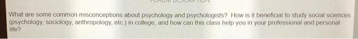 What are some common misconceptions about psychology and psychologists? How is it beneficial to study social sciences
(psychology, sociology, anthropology, etc.) in college, and how can this class help you in your professional and personal
life?
