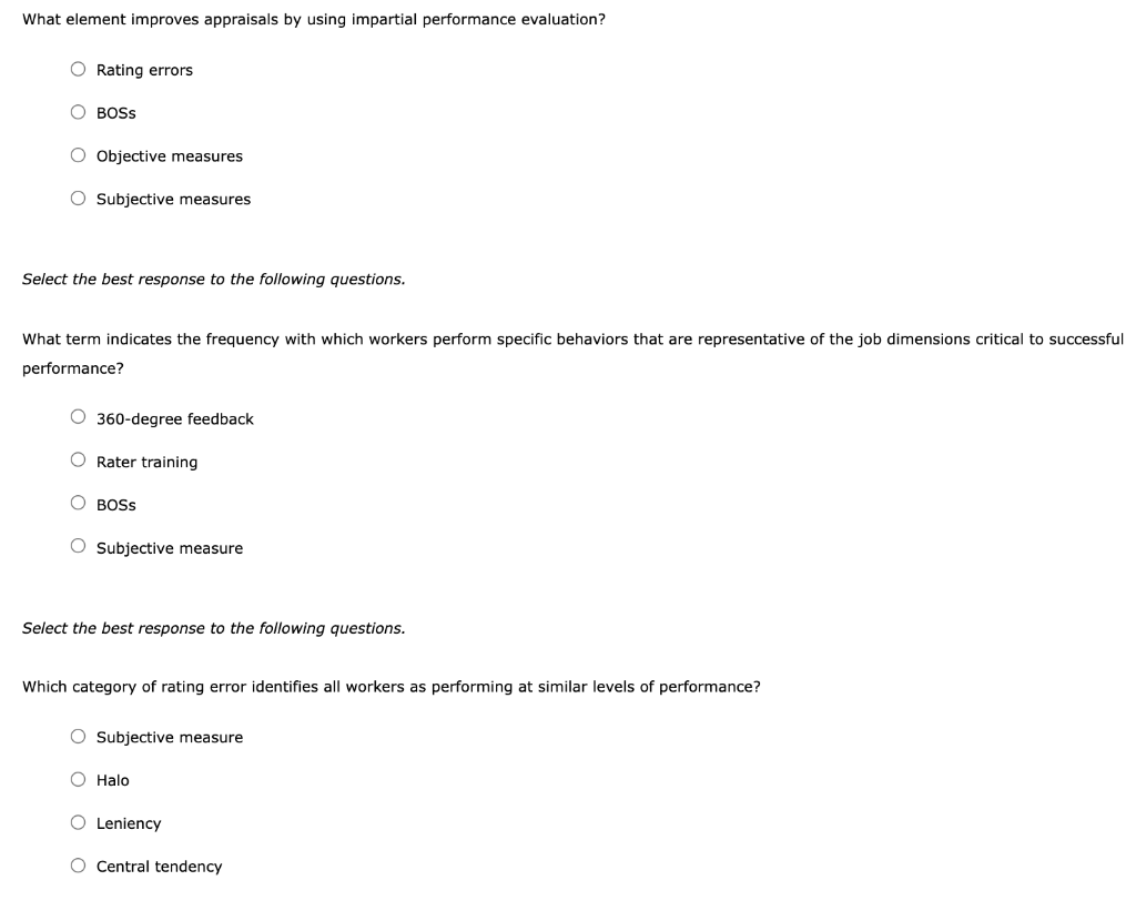 What element improves appraisals by using impartial performance evaluation?
O Rating errors
O BOSS
O Objective measures
O Subjective measures
Select the best response to the following questions.
What term indicates the frequency with which workers perform specific behaviors that are representative of the job dimensions critical to successful
performance?
O 360-degree feedback
O Rater training
O BOSS
O Subjective measure
Select the best response to the following questions.
Which category of rating error identifies all workers as performing at similar levels of performance?
O Subjective measure
O Halo
O Leniency
O Central tendency
