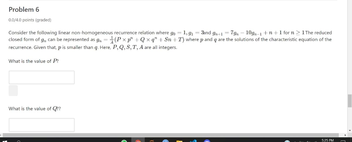 Problem 6
0.0/4.0 points (graded)
Consider the following linear non-homogeneous recurrence relation where go = 1, g = 3and gn+1 = 7gn – 10gn-1 +n+1 for n >1The reduced
closed form of g,n can be represented as gn = (P x p" + Q x q" + Sn +T) where p and q are the solutions of the characteristic equation of the
recurrence. Given that, p is smaller than q. Here, P, Q, S,T, A are all integers.
What is the value of P?
What is the value of Q??
5:25 PM
