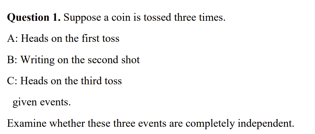 Question 1. Suppose a coin is tossed three times.
A: Heads on the first toss
B: Writing on the second shot
C: Heads on the third toss
given events.
Examine whether these three events are completely independent.
