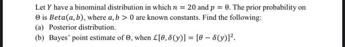 Let Y have a binominal distribution in which n = 20 and p = 0. The prior probability on
e is Beta(a, b), where a, b > 0 are known constants. Find the following:
(a) Posterior distribution.
(b) Bayes' point estimate of 0, when L[0,8(y)] = [0 - 8(y)]?.
%3D
